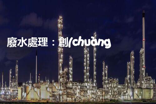 廢水處理：創(chuàng)新技術(shù)解決環(huán)境難題！